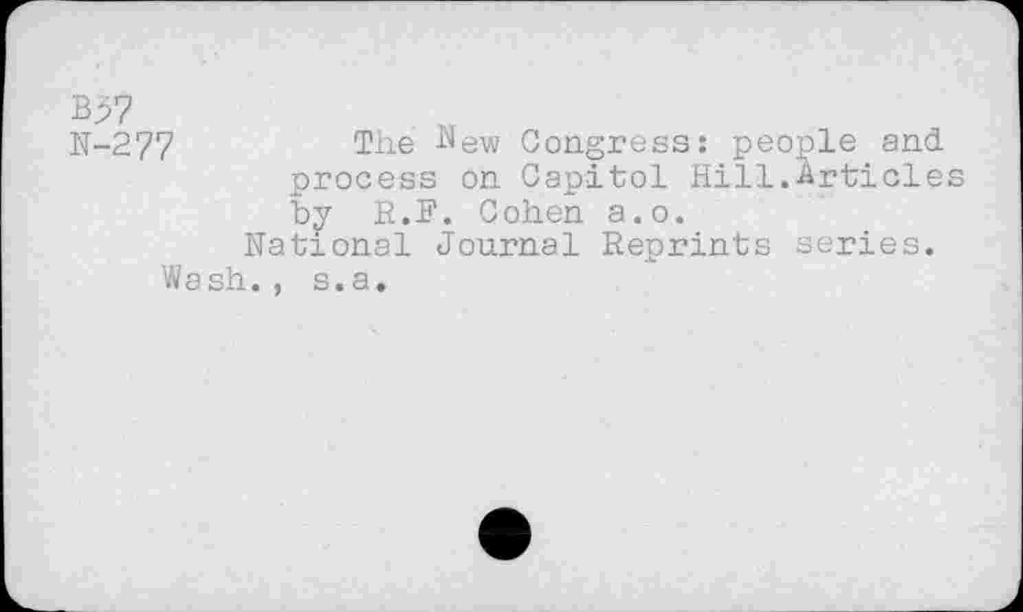 ﻿B>7
N-277	The New Congress: people and
process on Capitol Hill.Articles by R.E. Cohen a.o.
National Journal Reprints series.
Wash., s.a.